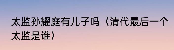 太监孙耀庭有儿子吗（清代最后一个太监是谁）
