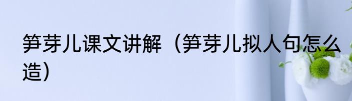 笋芽儿课文讲解（笋芽儿拟人句怎么造）