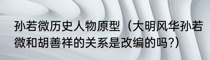 孙若微历史人物原型（大明风华孙若微和胡善祥的关系是改编的吗?）