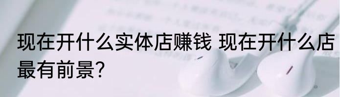 现在开什么实体店赚钱 现在开什么店最有前景？