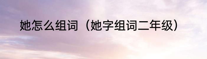 她怎么组词（她字组词二年级）