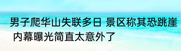 男子爬华山失联多日 景区称其恐跳崖 内幕曝光简直太意外了