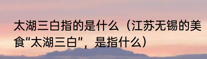 太湖三白指的是什么（江苏无锡的美食“太湖三白”，是指什么）