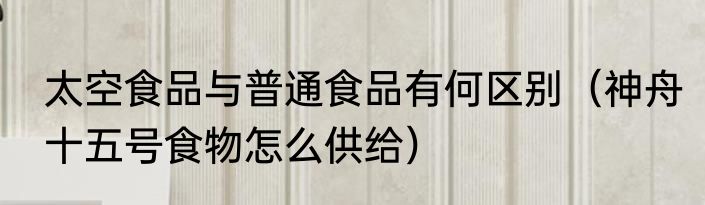 太空食品与普通食品有何区别（神舟十五号食物怎么供给）