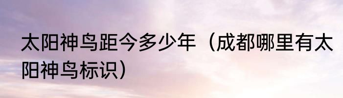 太阳神鸟距今多少年（成都哪里有太阳神鸟标识）