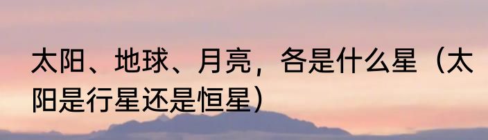 太阳、地球、月亮，各是什么星（太阳是行星还是恒星）