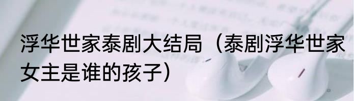浮华世家泰剧大结局（泰剧浮华世家女主是谁的孩子）