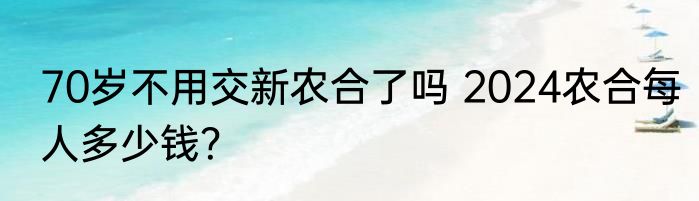 70岁不用交新农合了吗 2024农合每人多少钱？