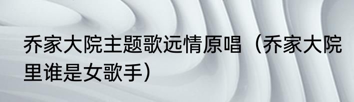 乔家大院主题歌远情原唱（乔家大院里谁是女歌手）