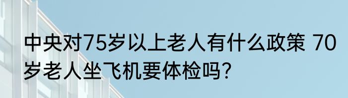 中央对75岁以上老人有什么政策 70岁老人坐飞机要体检吗？