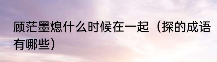 顾茫墨熄什么时候在一起（探的成语有哪些）