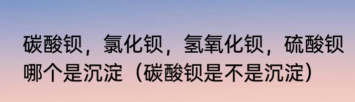 碳酸钡，氯化钡，氢氧化钡，硫酸钡哪个是沉淀（碳酸钡是不是沉淀）