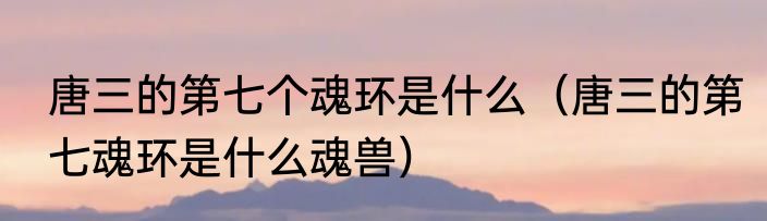 唐三的第七个魂环是什么（唐三的第七魂环是什么魂兽）