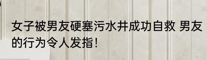 女子被男友硬塞污水井成功自救 男友的行为令人发指！