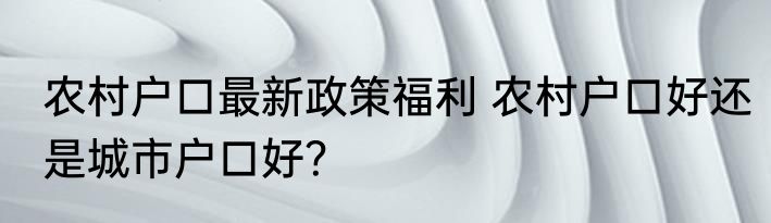 农村户口最新政策福利 农村户口好还是城市户口好？