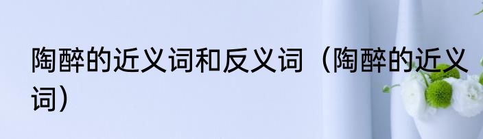 陶醉的近义词和反义词（陶醉的近义词）