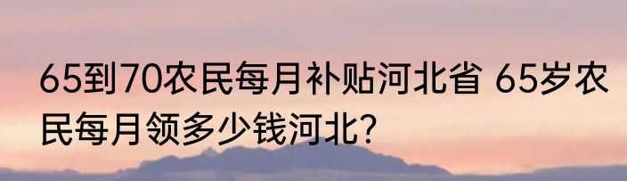 65到70农民每月补贴河北省 65岁农民每月领多少钱河北？