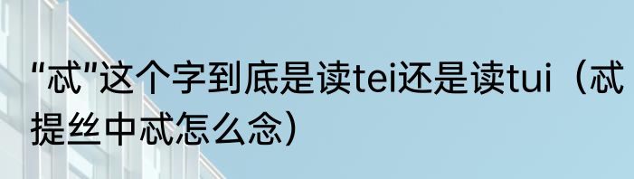 “忒”这个字到底是读tei还是读tui（忒提丝中忒怎么念）