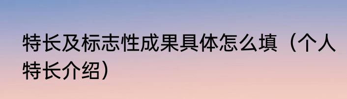 特长及标志性成果具体怎么填（个人特长介绍）