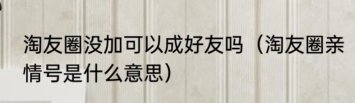 淘友圈没加可以成好友吗（淘友圈亲情号是什么意思）