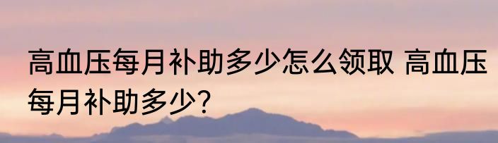 高血压每月补助多少怎么领取 高血压每月补助多少？