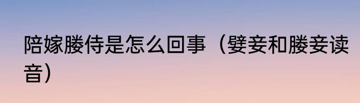 陪嫁媵侍是怎么回事（嬖妾和媵妾读音）
