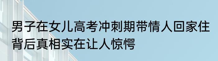 男子在女儿高考冲刺期带情人回家住 背后真相实在让人惊愕