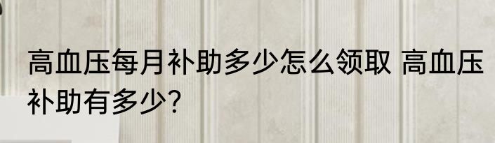 高血压每月补助多少怎么领取 高血压补助有多少？