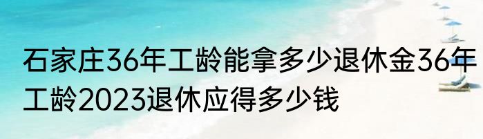 石家庄36年工龄能拿多少退休金36年工龄2023退休应得多少钱