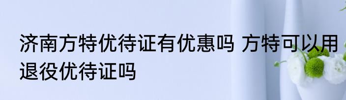 济南方特优待证有优惠吗 方特可以用退役优待证吗