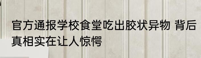 官方通报学校食堂吃出胶状异物 背后真相实在让人惊愕