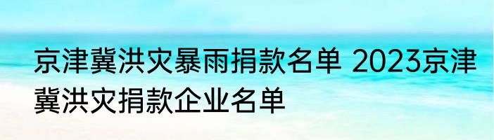 京津冀洪灾暴雨捐款名单 2023京津冀洪灾捐款企业名单