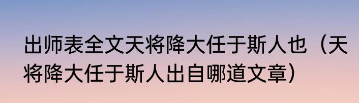 出师表全文天将降大任于斯人也（天将降大任于斯人出自哪道文章）