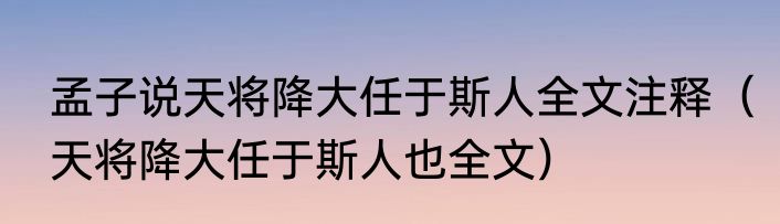 孟子说天将降大任于斯人全文注释（天将降大任于斯人也全文）