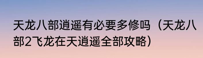 天龙八部逍遥有必要多修吗（天龙八部2飞龙在天逍遥全部攻略）