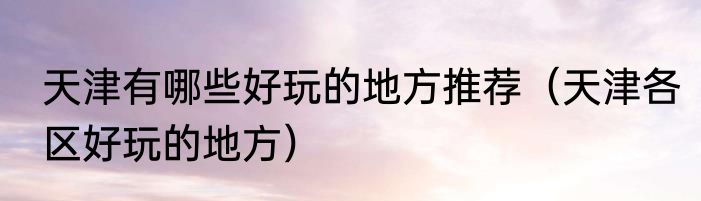 天津有哪些好玩的地方推荐（天津各区好玩的地方）