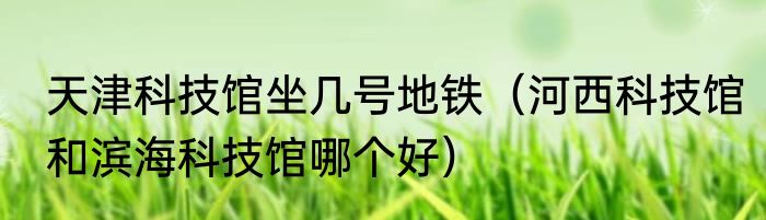 天津科技馆坐几号地铁（河西科技馆和滨海科技馆哪个好）