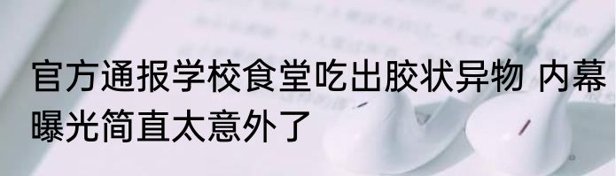 官方通报学校食堂吃出胶状异物 内幕曝光简直太意外了
