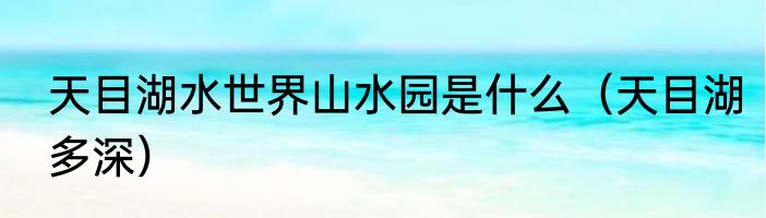 天目湖水世界山水园是什么（天目湖多深）