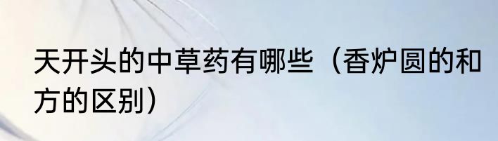 天开头的中草药有哪些（香炉圆的和方的区别）