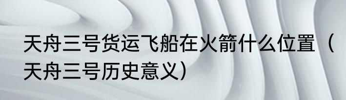 天舟三号货运飞船在火箭什么位置（天舟三号历史意义）