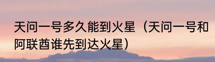 天问一号多久能到火星（天问一号和阿联酋谁先到达火星）