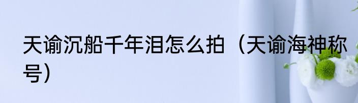 天谕沉船千年泪怎么拍（天谕海神称号）