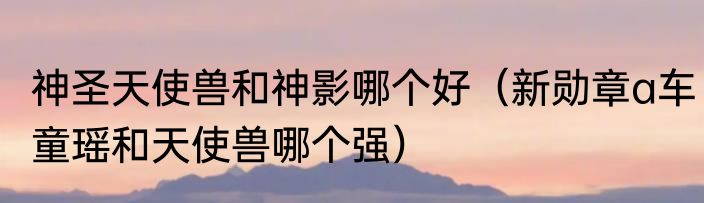 神圣天使兽和神影哪个好（新勋章a车童瑶和天使兽哪个强）