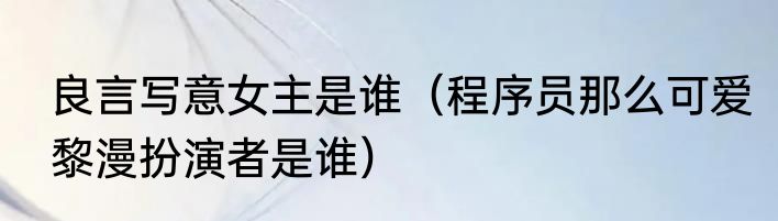 良言写意女主是谁（程序员那么可爱黎漫扮演者是谁）