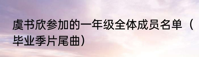 虞书欣参加的一年级全体成员名单（毕业季片尾曲）