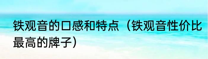 铁观音的口感和特点（铁观音性价比最高的牌子）