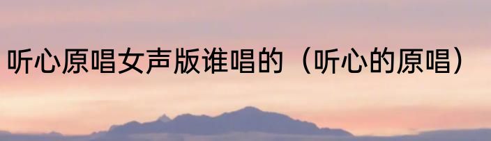 听心原唱女声版谁唱的（听心的原唱）