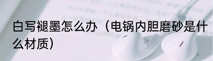 白写褪墨怎么办（电锅内胆磨砂是什么材质）