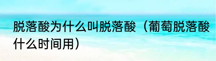 脱落酸为什么叫脱落酸（葡萄脱落酸什么时间用）